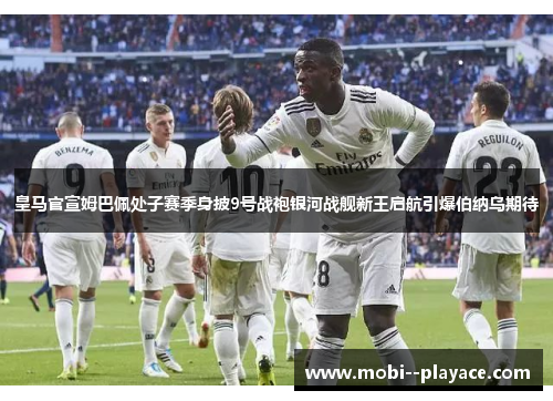 皇马官宣姆巴佩处子赛季身披9号战袍银河战舰新王启航引爆伯纳乌期待