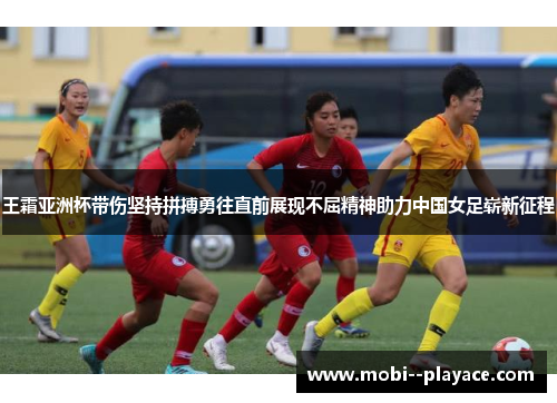 王霜亚洲杯带伤坚持拼搏勇往直前展现不屈精神助力中国女足崭新征程