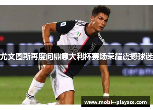 尤文图斯再度问鼎意大利杯赛场荣耀震撼球迷